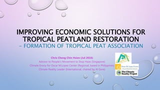 IMPROVING ECONOMIC SOLUTIONS FOR
TROPICAL PEATLAND RESTORATION
- FORMATION OF TROPICAL PEAT ASSOCIATION
Chris Cheng Chin Hsien (Jul 2016)
Advisor to People’s Movement to Stop Haze (Singapore)
Climate Envoy for Oscar M.Lopez Center (Regional, based in Philippines)
Climate Reality Leader (International, chaired by Al Gore)
 