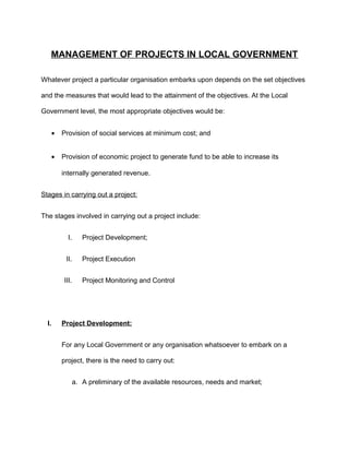 MANAGEMENT OF PROJECTS IN LOCAL GOVERNMENT
Whatever project a particular organisation embarks upon depends on the set objectives
and the measures that would lead to the attainment of the objectives. At the Local
Government level, the most appropriate objectives would be:
• Provision of social services at minimum cost; and
• Provision of economic project to generate fund to be able to increase its
internally generated revenue.
Stages in carrying out a project:
The stages involved in carrying out a project include:
I. Project Development;
II. Project Execution
III. Project Monitoring and Control
I. Project Development:
For any Local Government or any organisation whatsoever to embark on a
project, there is the need to carry out:
a. A preliminary of the available resources, needs and market;
 