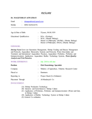 RESUME
Dr. MAGENDRAN ASWATHAN
Email : drmagendrran@gmail.com
Mobile : 0096 5645624376
Age & Date of Birth : 55years, 08.08.1959
Educational Qualification : B.Sc., (Zoology)
: M.Sc., (Marine Biology)
: Master of .Philosophy (M.Phil.), (Marine Biology)
: Doctor of Philosophy (Ph.D.), (Marine Biology)
EXPOSURE:
Shrimp Farm Grow-out Operations Management, Shrimp Feeding and Disease Management
and Protocols, Aquaculture Biosecurity Systems and Protocols, Water (Sea) intake and
Treatment and International Aquaculture Practices, Aquaculture Probiotics, Prebiotics and
Immunostimulants Application, Aquaculture Biofloc Technology Systems, Water Quality
Analysis and Fish Parasites.
WORK EXPERIENCE : July 2010 to till date
Position : Fish Parasitology Specialist
Company : Ministry of Agriculture, Fisheries Research Center
Placed at : Dammam
Reporting to : Project Head (Co-Ordinator)
Placement Through : Al-Mandaryah Co.
INVOLVEMENT:
(A) Shrimp Production Technology
(B) Intensive and Semi-Intensive Shrimp Culture
(C) Application of Probiotics, Prebiotics and Immunostimulant (Water and Gut),
in Shrimp Culture
(D) Application of Biofloc Technology System in Shrimp Culture
(E) General Co-ordination
 