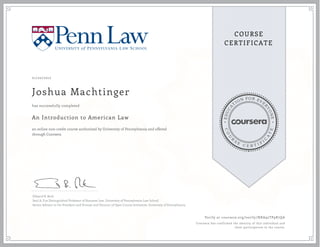 EDUCA
T
ION FOR EVE
R
YONE
CO
U
R
S
E
C E R T I F
I
C
A
TE
COURSE
CERTIFICATE
01/20/2017
Joshua Machtinger
An Introduction to American Law
an online non-credit course authorized by University of Pennsylvania and offered
through Coursera
has successfully completed
Edward B. Rock
Saul A. Fox Distinguished Professor of Business Law, University of Pennsylvania Law School
Senior Advisor to the President and Provost and Director of Open Course Initiatives, University of Pennsylvania
Verify at coursera.org/verify/NRA92TP9R7QA
Coursera has confirmed the identity of this individual and
their participation in the course.
 
