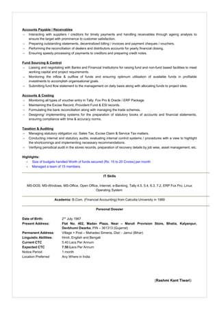 Accounts Payable / Receivables
 Interacting with suppliers / creditors for timely payments and handling receivables through ageing analysis to
ensure the target with prominence to customer satisfaction.
 Preparing outstanding statements, decentralized billing / invoices and payment cheques / vouchers.
 Performing the reconciliation of dealers and distributors accounts for yearly financial closing.
 Ensuring speedy processing of payments to creditors and preparing credit notes.
Fund Sourcing & Control
 Liaising and negotiating with Banks and Financial Institutions for raising fund and non-fund based facilities to meet
working capital and project requirements.
 Monitoring the inflow & outflow of funds and ensuring optimum utilisation of available funds in profitable
investments to accomplish organisational goals.
 Submitting fund flow statement to the management on daily basis along with allocating funds to project sites.
Accounts & Costing
 Monitoring all types of voucher entry in Tally. Fox Pro & Oracle / ERP Package
 Maintaining the Excise Record, Provident Fund & ESI records.
 Formulating the bank reconciliation along with managing the trade schemes.
 Designing/ implementing systems for the preparation of statutory books of accounts and financial statements,
ensuring compliance with time & accuracy norms.
Taxation & Auditing
 Managing statutory obligation viz. Sales Tax, Excise Claim & Service Tax matters.
 Conducting internal and statutory audits; evaluating internal control systems / procedures with a view to highlight
the shortcomings and implementing necessary recommendations.
 Verifying periodical audit in the stores records, preparation of recovery details by job wise, asset management, etc.
Highlights:
 Size of budgets handled Worth of funds secured (Rs. 15 to 20 Crores) per month
 Managed a team of 15 members.
IT Skills
MS-DOS, MS-Windows, MS-Office, Open Office, Internet, e-Banking, Tally 4.5, 5.4, 6.3, 7.2, ERP Fox Pro, Linux
Operating System
Academia: B.Com. (Financial Accounting) from Calcutta University in 1989
Personal Dossier
Date of Birth: 2nd
July 1967
Present Address: Flat No. 402, Madav Plaza, Near – Maruti Provision Store, Bhatia, Kalyanpur,
Devbhumi Dwarka, PIN – 361313 (Gujarrat)
Permanent Address: Village + Post – Mahadeo Simeria, Dist: - Jamui (Bihar)
Linguistic Abilities: Hindi, English and Bengali
Current CTC 5.40 Lacs Per Annum
Expected CTC 7.50 Lacs Per Annum
Notice Period 1 month
Location Preferred Any Where in India
(Rashmi Kant Tiwari)
 