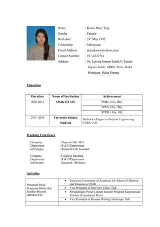 Name
Gender
Birth date
Citizenship
Email Address
Contact Number
Address
: Kuwn Moei Ting
: Female
: 21st
May 1992
: Malaysian
: jennykuwn@yahoo.com
: 017-4222561
: 36, Lorong Impian Indah 9, Taman
Impian Indah, 14000, Alma, Bukit
Mertajam, Pulau Pinang.
Education
Duration Name of Institution Achievement
2004-2012 SMJK JIT SIN PMR ( 6As, 2Bs)
SPM ( 8As, 2Bs)
STPM ( 3As, 1B)
2013- 2016 University Science
Malaysia
Bachelor’s Degree in Polymer Engineering
CGPA: 3.53
Working Experience
Company : Stapcoat Sdn. Bhd
Department : R & D Department
Job Scopes : Research Lab Assistant
Company :Topglove Sdn.Bhd
Department : R & D Department
Job Scopes : Research (Projects)
Activities
Persatuan Pusat
Pengajian Bahan dan
Sumber Mineral
(MIMATES)
 Executive Committee of Academic for School of Material
and Resources (USM)
 Vice President of Interview Ethics Talk
 Pertandingan Poster Latihan Industri Program Kejuruteraan
Polimer (Consolation Prize)
 Vice President of Resume Writing Technique Talk
 