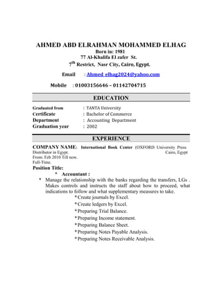 AHMED ABD ELRAHMAN MOHAMMED ELHAG
Born in: 1981
77 Al-Khalifa El zafer St.
7th
Restrict, Nasr City, Cairo, Egypt.
Email : Ahmed_elhag2024@yahoo.com
Mobile : 01003156646 – 01142704715
EDUCATION
Graduated from : TANTA University
Certificate : Bachelor of Commerce
Department : Accounting Department
Graduation year : 2002
EXPERIENCE
COMPANY NAME: International Book Center (OXFORD University Press
Distributor in Egypt. Cairo, Egypt
From: Feb 2010 Till now.
Full-Time.
Position Title:
* Accountant :
* Manage the relationship with the banks regarding the transfers, LGs .
Makes controls and instructs the staff about how to proceed, what
indications to follow and what supplementary measures to take.
*Create journals by Excel.
*Create ledgers by Excel.
*Preparing Trial Balance.
*Preparing Income statement.
*Preparing Balance Sheet.
*Preparing Notes Payable Analysis.
*Preparing Notes Receivable Analysis.
 