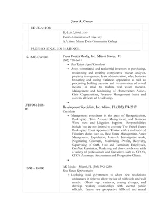 Jesus A. Camps
EDUCATION
B.A. in Liberal Arts
Florida International University
A.A. from Miami Dade Community College
PROFESSIONAL EXPERIENCE
12/18/03-Current
3/18/00-12/18-
03
10/98 – 1/4/00
Cross Florida Realty, Inc. Miami Shores, FL
(305) 758-6691
 Real Estate Agent/Consultant
 Assist commercial and residential investors in purchasing,
researching and creating comparative market analysis,
property management, lease administration, sales, business
brokering and zoning variances application as well as
processing building permits and maximization of rental
income in small to midsize real estate markets.
Management and fundraising of Homeowners Assoc.,
Civic Organizations, Property Management duties and
assist in all facets of RE closings.

Development Specialists, Inc. Miami, FL (305) 374-2717
Consultant
 Management consultant in the areas of Reorganization,
Bankruptcy, Turn Around Management, and Business
Work outs and Litigation Support. Responsibilities
include but are not limited to assisting The United States
Bankruptcy Court Appointed Trustee with a multitude of
Fiduciary duties such as, Real Estate Management, Asset
Management, Liquidation, Research, Investigative work,
Negotiating Contracts, Maximizing Profits, Recovery,
Supervising of Staff, Hire and Terminate Employees,
Conflict Resolution, Marketing and also corroborate with
a variety of professionals and Executives such as, CEO’s,
CFO’s Attorneys, Accountants and Prospective Clients.

AK Media – Miami, FL (305) 592-6250
Real Estate Representative
 Lobbying local government to adopt new resolutions
ordinances in order to allow the use of billboards and wall
murals. Obtain sign variances, zoning changes, and
develop working relationships with elected public
officials. Locate new prospective billboard and mural
 