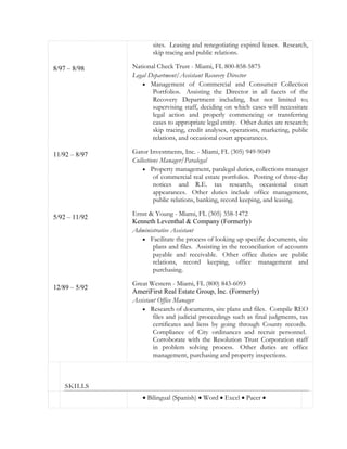 8/97 – 8/98
11/92 – 8/97
5/92 – 11/92
12/89 – 5/92
sites. Leasing and renegotiating expired leases. Research,
skip tracing and public relations.
National Check Trust - Miami, FL 800-858-5875
Legal Department/Assistant Recovery Director
 Management of Commercial and Consumer Collection
Portfolios. Assisting the Director in all facets of the
Recovery Department including, but not limited to;
supervising staff, deciding on which cases will necessitate
legal action and properly commencing or transferring
cases to appropriate legal entity. Other duties are research;
skip tracing, credit analyses, operations, marketing, public
relations, and occasional court appearances.
Gator Investments, Inc. - Miami, FL (305) 949-9049
Collections Manager/Paralegal
 Property management, paralegal duties, collections manager
of commercial real estate portfolios. Posting of three-day
notices and R.E. tax research, occasional court
appearances. Other duties include office management,
public relations, banking, record keeping, and leasing.
Ernst & Young - Miami, FL (305) 358-1472
Kenneth Leventhal & Company (Formerly)
Administrative Assistant
 Facilitate the process of looking up specific documents, site
plans and files. Assisting in the reconciliation of accounts
payable and receivable. Other office duties are public
relations, record keeping, office management and
purchasing.
Great Western - Miami, FL (800) 843-6093
AmeriFirst Real Estate Group, Inc. (Formerly)
Assistant Office Manager
 Research of documents, site plans and files. Compile REO
files and judicial proceedings such as final judgments, tax
certificates and liens by going through County records.
Compliance of City ordinances and recruit personnel.
Corroborate with the Resolution Trust Corporation staff
in problem solving process. Other duties are office
management, purchasing and property inspections.
SKILLS
 Bilingual (Spanish)  Word  Excel  Pacer 
 