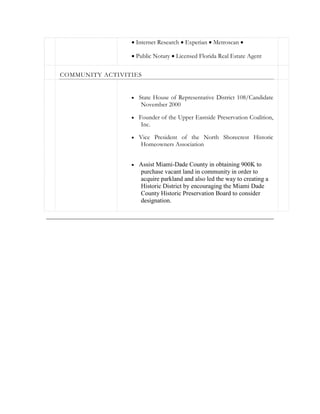  Internet Research  Experian  Metroscan 
 Public Notary  Licensed Florida Real Estate Agent
COMMUNITY ACTIVITIES
 State House of Representative District 108/Candidate
November 2000
 Founder of the Upper Eastside Preservation Coalition,
Inc.
 Vice President of the North Shorecrest Historic
Homeowners Association
 Assist Miami-Dade County in obtaining 900K to
purchase vacant land in community in order to
acquire parkland and also led the way to creating a
Historic District by encouraging the Miami Dade
County Historic Preservation Board to consider
designation.
 