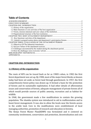 Table of Contents
ACKNOWLEDGMENT......................................................................................................................2
EXECUTIVE SUMMARY..................................................................................................................2
CHAPTER ONE: INTRODUCTION..................................................................................................3
1.1 History of the organization........................................................................................................3
1.2 Main functions or core activities of the host organization ........................................................4
1.3 Vision, mission statement and core values of the institution.....................................................4
1.4 Organizational structure of the host institution..........................................................................4
CHAPTER TWO: HOST ATTACHMENT DEPARTMENT...............................................................5
2.1. Key functions/ activities of the department..............................................................................5
2.2. Attache's assigned routine duties and department’s participation forums................................5
CHAPTER THREE: EVALUATION OF THE ATTACHMENT PERIOD ........................................6
3.1 Objectives Of The Industrial Attachment..................................................................................6
3.2 Success/ failure of the attachment exercise...............................................................................6
3.3 Challenges encountered by the student during the attachment period.......................................7
3.4 How the challenges were overcome /solved..............................................................................7
BIBLIOGRAPHY/ REFERENCES.....................................................................................................8
APPENDICES......................................................................................................................................8
CHAPTER ONE: INTRODUCTION
1.1 History of the organization
The roots of KFS can be traced back as far as 1900's when, in 1902 the first
forest department was set up. By 1908, most of the major forest blocks as known
today had been set aside as forest land through gazettement. In 1957, the first
comprehensive forest policy was drawn up. It formed a basis for the protection
of forests and its sustainable exploitation. It had other details of afforestation
issues and conservation of forests, adequate management of private forests all of
which would provide sources of public amenity, recreation and as habitat for
wildlife.
In 1968, the government made a few modifications to contain the growing
population. The shamba system was introduced to aid in reafforestation and to
boost forest management. It was also to allow the locals near the forests access
to the arable land. Core to the modifications were establishment of local
managing authorities, promotion of research and education in forestry.
The Kenya Forest Master Plan(KEMP) was formulated and it centered on
community involvement, conservation and protection, decentralization and cost
3
 