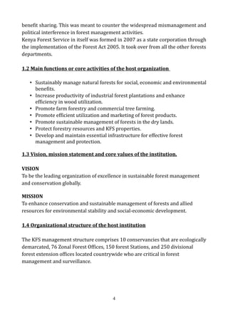 benefit sharing. This was meant to counter the widespread mismanagement and
political interference in forest management activities.
Kenya Forest Service in itself was formed in 2007 as a state corporation through
the implementation of the Forest Act 2005. It took over from all the other forests
departments.
1.2 Main functions or core activities of the host organization
• Sustainably manage natural forests for social, economic and environmental
benefits.
• Increase productivity of industrial forest plantations and enhance
efficiency in wood utilization.
• Promote farm forestry and commercial tree farming.
• Promote efficient utilization and marketing of forest products.
• Promote sustainable management of forests in the dry lands.
• Protect forestry resources and KFS properties.
• Develop and maintain essential infrastructure for effective forest
management and protection.
1.3 Vision, mission statement and core values of the institution.
VISION
To be the leading organization of excellence in sustainable forest management
and conservation globally.
MISSION
To enhance conservation and sustainable management of forests and allied
resources for environmental stability and social-economic development.
1.4 Organizational structure of the host institution
The KFS management structure comprises 10 conservancies that are ecologically
demarcated, 76 Zonal Forest Offices, 150 forest Stations, and 250 divisional
forest extension offices located countrywide who are critical in forest
management and surveillance.
4
 
