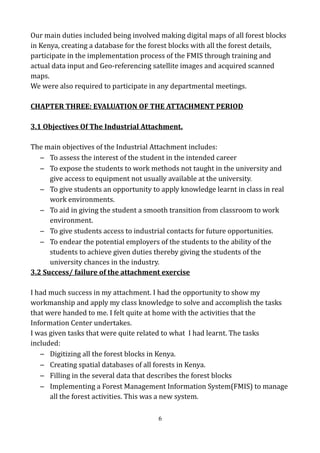 Our main duties included being involved making digital maps of all forest blocks
in Kenya, creating a database for the forest blocks with all the forest details,
participate in the implementation process of the FMIS through training and
actual data input and Geo-referencing satellite images and acquired scanned
maps.
We were also required to participate in any departmental meetings.
CHAPTER THREE: EVALUATION OF THE ATTACHMENT PERIOD
3.1 Objectives Of The Industrial Attachment.
The main objectives of the Industrial Attachment includes:
– To assess the interest of the student in the intended career
– To expose the students to work methods not taught in the university and
give access to equipment not usually available at the university.
– To give students an opportunity to apply knowledge learnt in class in real
work environments.
– To aid in giving the student a smooth transition from classroom to work
environment.
– To give students access to industrial contacts for future opportunities.
– To endear the potential employers of the students to the ability of the
students to achieve given duties thereby giving the students of the
university chances in the industry.
3.2 Success/ failure of the attachment exercise
I had much success in my attachment. I had the opportunity to show my
workmanship and apply my class knowledge to solve and accomplish the tasks
that were handed to me. I felt quite at home with the activities that the
Information Center undertakes.
I was given tasks that were quite related to what I had learnt. The tasks
included:
– Digitizing all the forest blocks in Kenya.
– Creating spatial databases of all forests in Kenya.
– Filling in the several data that describes the forest blocks
– Implementing a Forest Management Information System(FMIS) to manage
all the forest activities. This was a new system.
6
 
