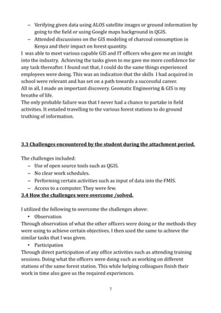 – Verifying given data using ALOS satellite images or ground information by
going to the field or using Google maps background in QGIS.
– Attended discussions on the GIS modeling of charcoal consumption in
Kenya and their impact on forest quantity.
I was able to meet various capable GIS and IT officers who gave me an insight
into the industry. Achieving the tasks given to me gave me more confidence for
any task thereafter. I found out that, I could do the same things experienced
employees were doing. This was an indication that the skills I had acquired in
school were relevant and has set on a path towards a successful career.
All in all, I made an important discovery. Geomatic Engineering & GIS is my
breathe of life.
The only probable failure was that I never had a chance to partake in field
activities. It entailed travelling to the various forest stations to do ground
truthing of information.
3.3 Challenges encountered by the student during the attachment period.
The challenges included:
– Use of open source tools such as QGIS.
– No clear work schedules.
– Performing certain activities such as input of data into the FMIS.
– Access to a computer. They were few.
3.4 How the challenges were overcome /solved.
I utilized the following to overcome the challenges above:
• Observation
Through observation of what the other officers were doing or the methods they
were using to achieve certain objectives. I then used the same to achieve the
similar tasks that I was given.
• Participation
Through direct participation of any office activities such as attending training
sessions. Doing what the officers were doing such as working on different
stations of the same forest station. This while helping colleagues finish their
work in time also gave us the required experiences.
7
 