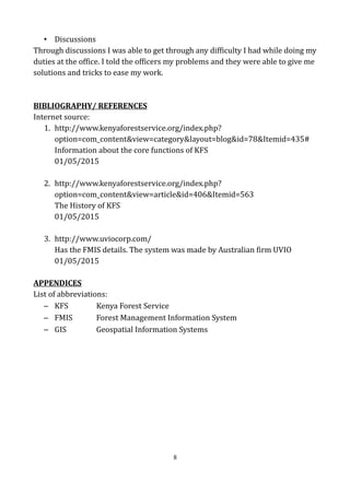 • Discussions
Through discussions I was able to get through any difficulty I had while doing my
duties at the office. I told the officers my problems and they were able to give me
solutions and tricks to ease my work.
BIBLIOGRAPHY/ REFERENCES
Internet source:
1. http://www.kenyaforestservice.org/index.php?
option=com_content&view=category&layout=blog&id=78&Itemid=435#
Information about the core functions of KFS
01/05/2015
2. http://www.kenyaforestservice.org/index.php?
option=com_content&view=article&id=406&Itemid=563
The History of KFS
01/05/2015
3. http://www.uviocorp.com/
Has the FMIS details. The system was made by Australian firm UVIO
01/05/2015
APPENDICES
List of abbreviations:
– KFS Kenya Forest Service
– FMIS Forest Management Information System
– GIS Geospatial Information Systems
8
 
