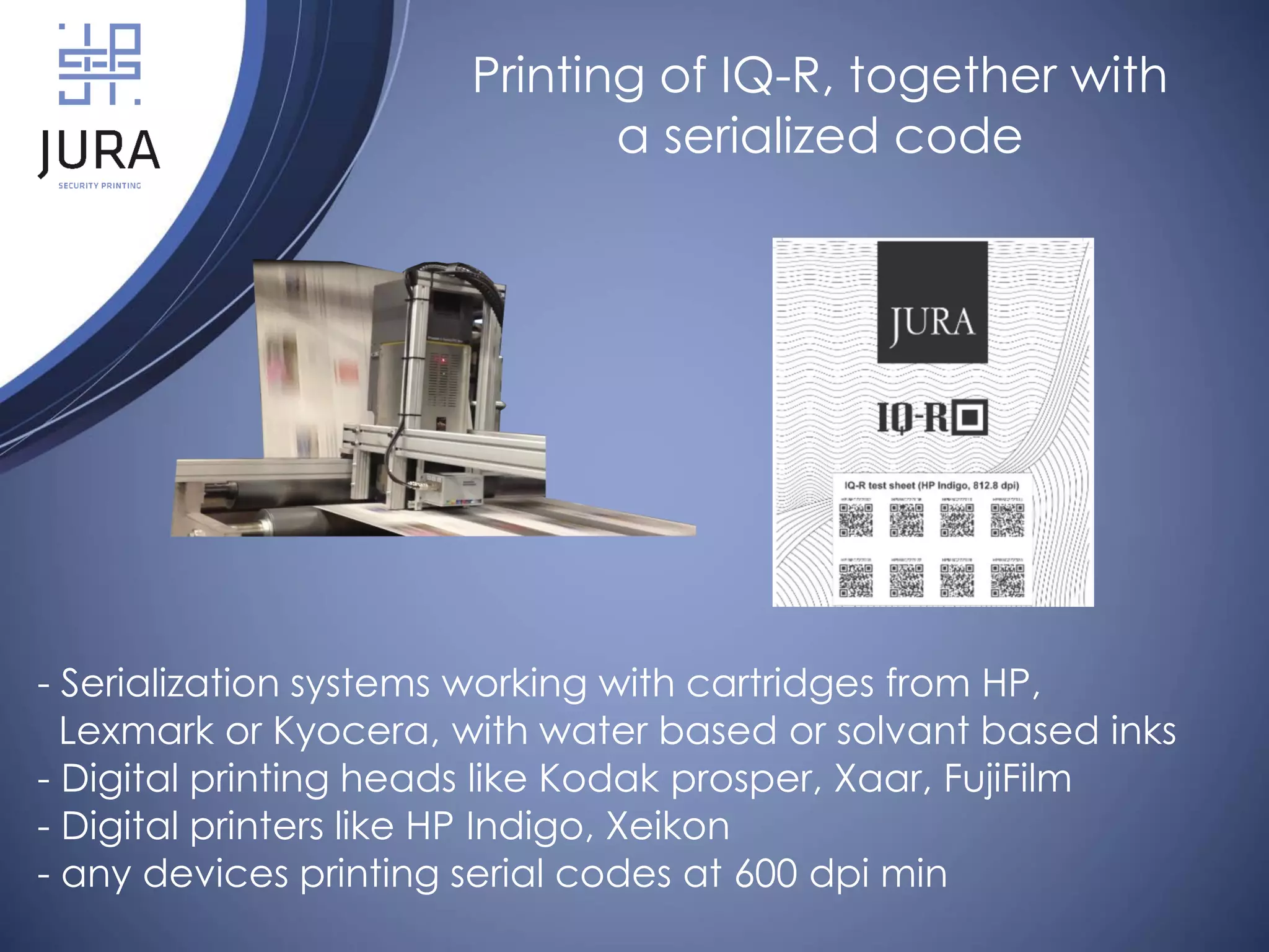 - Serialization systems working with cartridges from HP,
Lexmark or Kyocera, with water based or solvant based inks
- Digital printing heads like Kodak prosper, Xaar, FujiFilm
- Digital printers like HP Indigo, Xeikon
- any devices printing serial codes at 600 dpi min
Printing of IQ-R, together with
a serialized code
 
