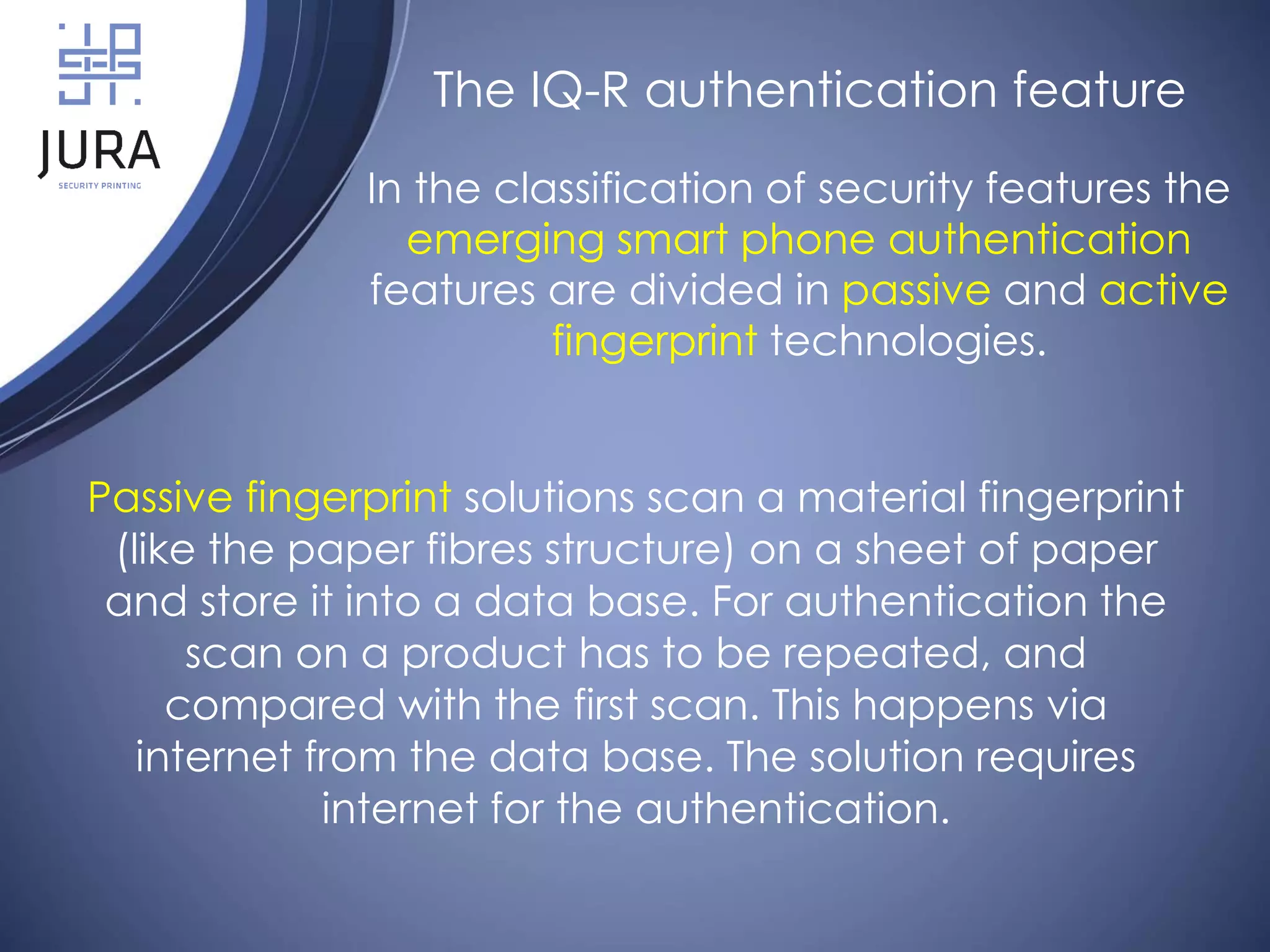 Passive fingerprint solutions scan a material fingerprint
(like the paper fibres structure) on a sheet of paper
and store it into a data base. For authentication the
scan on a product has to be repeated, and
compared with the first scan. This happens via
internet from the data base. The solution requires
internet for the authentication.
The IQ-R authentication feature
In the classification of security features the
emerging smart phone authentication
features are divided in passive and active
fingerprint technologies.
 