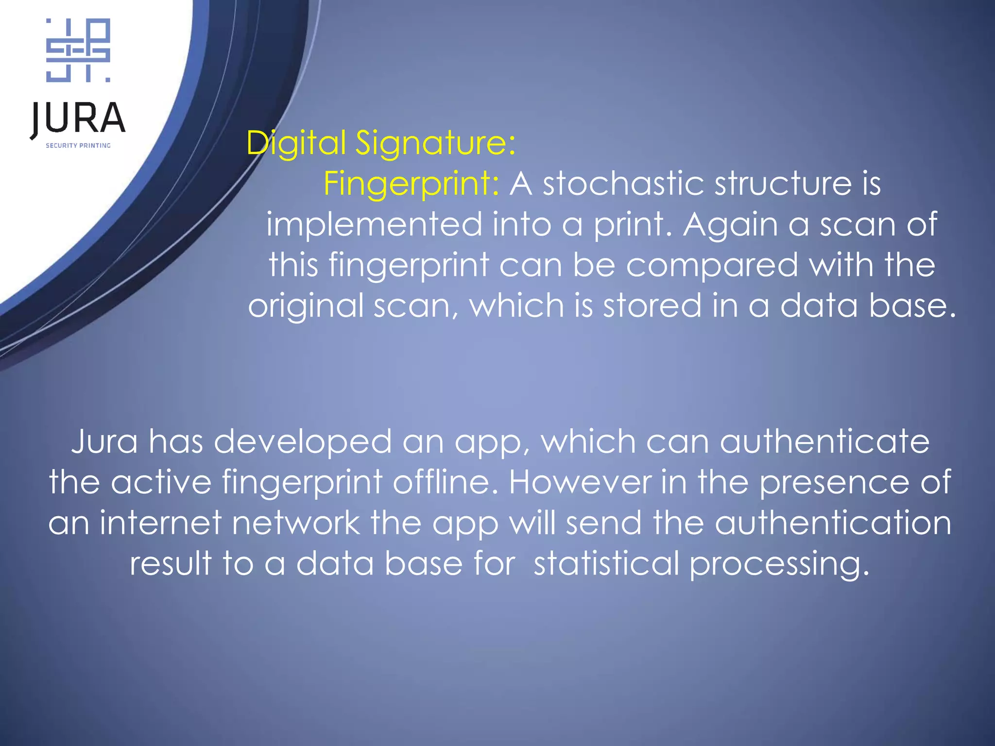 Digital Signature:
Fingerprint: A stochastic structure is
implemented into a print. Again a scan of
this fingerprint can be compared with the
original scan, which is stored in a data base.
Jura has developed an app, which can authenticate
the active fingerprint offline. However in the presence of
an internet network the app will send the authentication
result to a data base for statistical processing.
 