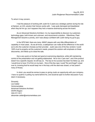 Aug 28, 2015 
Justin Ringleman Recommendation Letter 
 
To whom it may concern, 
 
I had the pleasure of working with Justin for 2 years as a strategic partner during his role 
at Spireon, an AVL solution that Verizon works with.  I was quite dismayed and bewildered 
when they let him go, but it appears they had a massive downsizing across the board. 
 
As an Advanced Solutions Architect, it is my responsibility to discover my customers 
technology gaps, both known and unknown, and recommend a solution.  Oftentimes, Fleet 
Management became a priority, and I was always confident with Justin being my go­to guy.   
 
In the GPS field, there are many, MANY players with very little differentiation of 
capability in most cases.  As we all know, a salesperson can make all the difference in the world 
as to who the customer chooses as their provider.  Justin was one of the few vendors I could 
100% trust to properly vet the customer's needs, present the solution with emphasis on these 
discoveries, and follow up to close the sale. 
 
He is very quick on his feet and good at overcoming objections, while still maintaining 
control of the presentation and not getting sidetracked.  He is not a "yes man", and if the product 
doesn't do a specific request, he will say so.  The key to his success has been his follow up, and 
I would love to have 10 of him on my team.  One of the few reps I could "fire and forget" a lead 
over to, knowing that he would keep me in the loop until the deal was closed, or lost (wasn't 
many of those). 
 
In short, you would be remiss to pass on giving Justin an opportunity with your company. 
I have no qualms in putting my name behind his, and would be open to further discussion if you 
deem it necessary. 
 
Sincerely, 
Lex Calder 
Verizonwireless 
Advanced Solutions Architect 
OH/PA Region 
330­317­1611 
alexander.calder@verizonwireless.com 
 
 