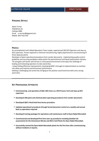 confidential résumé Adam Turner
PERSONAL DETAILS
Adam Turner
9 Beddome Av
Calliope 4680
Email a.rturner@bigpond.com
Mobile 0417 621 932
PROFILE
An accomplished multi skilled Operations Team Leader, experienced LNG DCS Operator and step up
DCS supervisor. Proven expertise in chemical manufacturing, highly experienced in commissioning of
three separate plants.
Developer of plant operational procedures from vendor documents, implementing quality control
guidelines and ensuring workplace safety within the petrochemical and liquid hydrocarbon industry.
An energetic self-starter who thrives in a fast paced environment and enjoys the challenge of
leading and motivating operators to take ownership.
I enjoy finding efficiency improvements, developing MOC’s through to implementation to maintain
site safety and improve overall business performance.
Seeking a challenging and varied role, bringing to the position sound technical skills and a strong
work ethic.
KEY PROFESSIONAL ATTRIBUTES
 Commissioning and operation of QGC LNG trains as a DCS Process Tech and step up DCS
supervisor
 Developed LNG plant and chemical plant operating procedures from vendor documents
 Developed QGC’s Restricted Area Access procedure.
 Updated operational procedures through formal document control on a weekly and annual
basis as operations required
 Developed training packages for operations and maintenance staff at Dyno Nobel Moranbah
 Commissioned and developed first time start up procedures including detailed risk
assessments for the Ammonium Nitrate and Nitric Acid Plants for Dyno Nobel Moranbah.
 Successfully started the Dyno Nobel Moranbah plants for the first time after commissioning
without incidents or injuries.
1
 