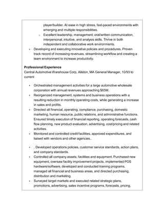 player/builder. At ease in high stress, fast-paced environments with
emerging and multiple responsibilities.
o Excellent leadership, management, oral/written communication,
interpersonal, intuitive, and analysis skills. Thrive in both
independent and collaborative work environments.
• Developing and executing innovative policies and procedures. Proven
track record of increasing revenues, streamlining workflow and creating a
team environment to increase productivity.
Professional Experience
Central Automotive Warehouse Corp, Allston, MA General Manager, 10/93 to
current
• Orchestrated management activities for a large automotive wholesale
corporation with annual revenues approaching $65M.
• Reorganized management, systems and business operations with a
resulting reduction in monthly operating costs, while generating a increase
in sales and profits.
• Directed all financial, operating, compliance, purchasing, domestic
marketing, human resource, public relations, and administrative functions.
Ensured timely execution of financial reporting, operating forecasts, cash
flow planning, new product evaluation, advertising, cost/pricing and related
activities.
• Monitored and controlled credit facilities, approved expenditures, and
liaised with vendors and other agencies..
• . Developed operations policies, customer service standards, action plans,
and company standards.
• Controlled all company assets, facilities and equipment. Purchased new
equipment, oversaw facility improvement projects, implemented POS
hardware/software, developed and conducted training programs,
managed all financial and business areas, and directed purchasing,
distribution and marketing.
• Surveyed target markets and executed related strategic plans,
promotions, advertising, sales incentive programs, forecasts, pricing,
 