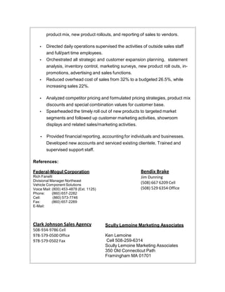 product mix, new product rollouts, and reporting of sales to vendors.
• Directed daily operations supervised the activities of outside sales staff
and full/part time employees.
• Orchestrated all strategic and customer expansion planning, statement
analysis, inventory control, marketing surveys, new product roll outs, in-
promotions, advertising and sales functions.
• Reduced overhead cost of sales from 32% to a budgeted 26.5%, while
increasing sales 22%.
• Analyzed competitor pricing and formulated pricing strategies, product mix
discounts and special combination values for customer base.
• Spearheaded the timely roll out of new products to targeted market
segments and followed up customer marketing activities, showroom
displays and related sales/marketing activities.
• Provided financial reporting, accounting for individuals and businesses.
Developed new accounts and serviced existing clientele. Trained and
supervised support staff.
References:
Federal-Mogul Corporation
Rich Fanelli
Divisional Manager Northeast
Vehicle Component Solutions
Voice Mail: (800) 453-4878 (Ext. 1125)
Phone: (860) 657-2282
Cell: (860) 573-7746
Fax: (860) 657-2289
E-Mail:
Clark Johnson Sales Agency
508-934-9786 Cell
978-579-0500 Office
978-579-0502 Fax
Bendix Brake
Jim Dunning
(508) 667 6209 Cell
(508) 529 6354 Office
Scully Lemoine Marketing Associates
Ken Lemoine
Cell 508-259-6314
Scully Lemoine Marketing Associates
350 Old Connecticut Path
Framingham MA 01701
 