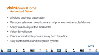 • Wireless business automation
• Manage system remotely from a smartphone or web enabled device
• Ability to auto-adjust the thermostat
• Video Surveillance
• Peace of mind while you are away from the office
• Fully customizable and integrated system
 