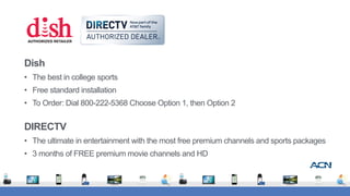 Dish
• The best in college sports
• Free standard installation
• To Order: Dial 800-222-5368 Choose Option 1, then Option 2
DIRECTV
• The ultimate in entertainment with the most free premium channels and sports packages
• 3 months of FREE premium movie channels and HD
 