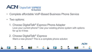 • Complete affordable VoIP-Based Business Phone Service
• Two options:
1. Choose DigitalTalk® Express Phone Adapter 
Love your current phone? Use your existing phone system with options
for up to 4 lines
2. Choose DigitalTalk® Express 
Want a new phone? This is a complete phone solution
 