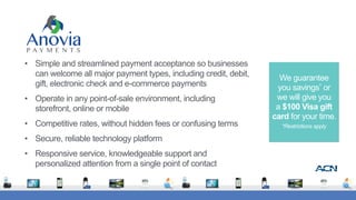 • Simple and streamlined payment acceptance so businesses
can welcome all major payment types, including credit, debit,
gift, electronic check and e-commerce payments
• Operate in any point-of-sale environment, including
storefront, online or mobile
• Competitive rates, without hidden fees or confusing terms
• Secure, reliable technology platform
• Responsive service, knowledgeable support and
personalized attention from a single point of contact
We guarantee  
you savings* or  
we will give you  
a $100 Visa gift
card for your time.
*Restrictions apply
 