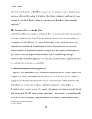 Chirine Haddad
21
En d’autre mot, il incombe au défendeur de prouver que le demandeur savait ou aurait dû savoir
les risques inhérents à la conduite du défendeur. « Le tribunal peut écarter la défense si le risque
physique (c’est-à-dire le danger) créé par le comportement du défendeur n’était ni connu ni
prévisible »26
.
2.2.3 La renonciation au risque juridique :
La troisième condition qui souligne la particularité de la common law face au droit civil, consiste
à renoncer juridiquement au risque. Il faut que les parties se conviennent que le demandeur ne
veut pas poursuivre le défendeur s’il y a un préjudice qui est causé. Littéralement, pour porter
preuve à cette renonciation, le demandeur et le défendeur signent ensemble une entente qui
montre la capacité du demandeur à connaitre les risques et qu’il les accepte volontairement, et
qu’il renonce à son droit de poursuivre le défendeur, donc il accepte le risque juridique.
Normalement la renonciation implicite est très rare, alors que la renonciation explicite qui se fait
par contrat est plus commune en common law.
a) La renonciation expresse au risque juridique
En présence d’un document sur lequel le demandeur a mis son initial, où les lettres sont écrit en
tout petit et qu’on lui a emmené tout cela «au bout du nez» et qu’il n’avait pas tout compris, le
litige prend plutôt une nature contractuelle; donc en contrat, la question est de déterminer si le
demandeur a tout compris, et si la réponse est affirmative, l’entente va être valide et le
demandeur va être considéré comme s’il a accepté volontairement les risques associés à l’activité
qu’il entreprend de faire. De temps en temps, les tribunaux vont reconnaitre contractuellement la
valeur du document qui consiste à accepter volontairement les risques comme la Cour a établi
26 Ibid à la p 783.
 