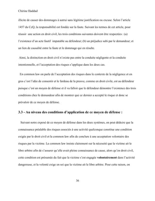 Chirine Haddad
36
illicite de causer des dommages à autrui sans légitime justification ou excuse. Selon l’article
1457 du CcQ, la responsabilité est fondée sur la faute. Suivant les termes de cet article, pour
réussir une action en droit civil, les trois conditions suivantes doivent être respectées : (a)
l’existence d’un acte fautif imputable au défendeur; (b) un préjudice subi par le demandeur; et
un lien de causalité entre la faute et le dommage qui en résulte.
Ainsi, la distinction en droit civil n’existe pas entre la conduite négligente et la conduite
intentionnelle, et l’acceptation des risques s’applique dans les deux cas.
En common law on parle de l’acceptation des risques dans le contexte de la négligence et en
gros c’est l’idée de consentir et le fardeau de la preuve, comme en droit civile, est au défendeur
puisque c’est un moyen de défense et il va falloir que le défendeur démontre l’existence des trois
conditions chez le demandeur afin de montrer que ce dernier a accepté le risque et donc se
prévaloir de ce moyen de défense.
3.3 - Au niveau des conditions d’application de ce moyen de défense :
Suivant notre exposé de ce moyen de défense dans les deux systèmes, on peut déduire que la
connaissance préalable des risques associés à une activité quelconque constitue une condition
exigée par le droit civil et la common law afin de conclure à une acceptation volontaire des
risques par la victime. La common law insiste clairement sur la nécessité que la victime ait le
libre arbitre afin de s’assurer qu’elle avait pleine connaissance de cause, alors qu’en droit civil,
cette condition est présumée du fait que la victime s’est engagée volontairement dans l’activité
dangereuse, et la volonté exige en soi que la victime ait le libre arbitre. Pour cette raison, on
 