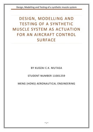 Design, Modelling and Testing of a synthetic muscle system
~ i ~
DESIGN, MODELLING AND
TESTING OF A SYNTHETIC
MUSCLE SYSTEM AS ACTUATION
FOR AN AIRCRAFT CONTROL
SURFACE
BY KUDZAI C.K. MUTASA
STUDENT NUMBER 11001259
MENG (HONS) AERONAUTICAL ENGINEERING
 