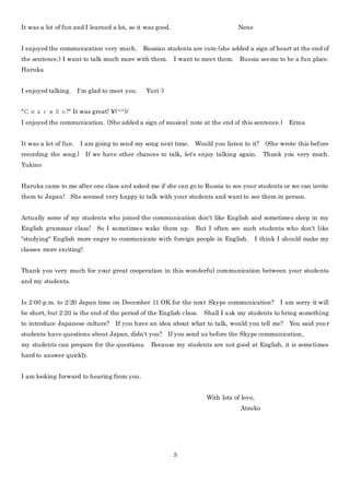 3
It was a lot of fun and I learned a lot, so it was good. Nene
I enjoyed the communication very much. Russian students are cute.(she added a sign of heart at the end of
the sentence.) I want to talk much more with them. I want to meet them. Russia seems to be a fun place.
Haruka
I enjoyed talking. I'm glad to meet you. Yuri :)
"Спасибо!" It was great! ¥(^^)/
I enjoyed the communication. (She added a sign of musical note at the end of this sentence.) Erina
It was a lot of fun. I am going to send my song next time. Would you listen to it? (She wrote this before
recording the song.) If we have other chances to talk, let's enjoy talking again. Thank you very much.
Yukino
Haruka came to me after one class and asked me if she can go to Russia to see your students or we can invite
them to Japan! She seemed very happy to talk with your students and want to see them in person.
Actually some of my students who joined the communication don't like English and sometimes sleep in my
English grammar class! So I sometimes wake them up. But I often see such students who don't like
"studying" English more eager to communicate with foreign people in English. I think I should make my
classes more exciting!
Thank you very much for your great cooperation in this wonderful communication between your students
and my students.
Is 2:00 p.m. to 2:20 Japan time on December 11 OK for the next Skype communication? I am sorry it will
be short, but 2:20 is the end of the period of the English class. Shall I ask my students to bring something
to introduce Japanese culture? If you have an idea about what to talk, would you tell me? You said your
students have questions about Japan, didn't you? If you send us before the Skype communication,
my students can prepare for the questions. Because my students are not good at English, it is sometimes
hard to answer quickly.
I am looking forward to hearing from you.
With lots of love,
Atsuko
 