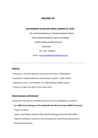 RESUME OF
MUHAMMAD GHAZI BIN ISMAIL (660902-01-5185)
104, JALAN KIAMBANG 6/2, TAMAN KIAMBANG INDAH
70450 TAMAN KIAMBANG INDAH, SEREMBAN,
NEGERI SEMBILAN DARULKHUSUS
MALAYSIA
TEL : 016 – 9794975
Email : muhammadghaziismail@yahoo.com
PROFILE
~ Awarded as ‘The Best High Rise Construction Planning’ in 1999 (SWCB).
~ Awarded as ‘Projek Keselamatan dan Kesihatan Terbaik’ in 2001 (THUB).
~ Appointed as tutor and facilitator for CIDB Holdings on M&E courses.
~ Fluency in English, MS Word, Excel, Power Point
PROFESSIONAL EXPERIENCE
Having more than 20 years working experience in various designations as follows :
~ As a M&E Senior Manager at Perunding NHB Sdn Bhd, Seremban (2008 till present).
Projects involved:
Jabatan Audit Negeri Sembilan (JKR), Sekolah Kebangsaan Muzafar Shah (KPM),
High Rise Building 21 storeys for Arena Development, Food Processing Factory for
Nozoly Industry Mecca.
 