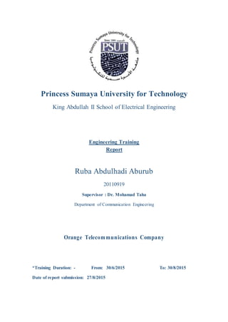 Princess Sumaya University for Technology
King Abdullah II School of Electrical Engineering
Engineering Training
Report
Ruba Abdulhadi Aburub
20110919
Supervisor : Dr. Mohamad Taha
Department of Communication Engineering
Orange Telecommunications Company
*Training Duration: - From: 30/6/2015 To: 30/8/2015
Date of report submission: 27/8/2015
 