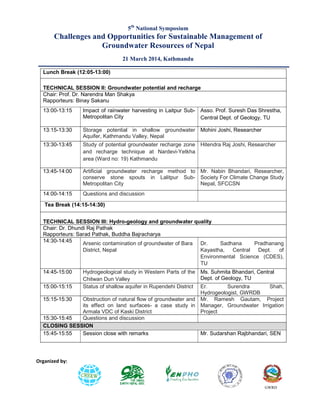 Challenges and Opportunities for Sustainable Management of
Groundwater
21
Organized by:
Lunch Break (12:05-13:00)
TECHNICAL SESSION II: Groundwater potential and recharge
Chair: Prof. Dr. Narendra Man Shakya
Rapporteurs: Binay Sakanu
13:00-13:15 Impact of rainwater harvesting in Laitpur Sub
Metropolitan City
13:15-13:30 Storage potential in shallow groundwater
Aquifer, Kathmandu Valley, Nepal
13:30-13:45 Study of potential groundwater recharge zone
and recharge technique at Nardevi
area (Ward no: 19) Kathmandu
13:45-14:00 Artificial groundwater recharge method to
conserve stone spouts in Lalitpur Sub
Metropolitan City
14:00-14:15 Questions and discussion
Tea Break (14:15-14:30)
TECHNICAL SESSION III: Hydro-
Chair: Dr. Dhundi Raj Pathak
Rapporteurs: Sarad Pathak, Buddha Bajracharya
14:30-14:45 Arsenic contamination of groundwater of Bara
District, Nepal
14:45-15:00 Hydrogeological study in Western Parts of the
Chitwan Dun Valley
15:00-15:15 Status of shallow aquifer in Rupendehi District
15:15-15:30 Obstruction of natural flow of groundwater and
its effect on land surfaces
Armala VDC of Kaski District
15:30-15:45 Questions and discussion
CLOSING SESSION
15:45-15:55 Session close with remarks
5th
National Symposium
Challenges and Opportunities for Sustainable Management of
Groundwater Resources of Nepal
1 March 2014, Kathmandu
Groundwater potential and recharge
Chair: Prof. Dr. Narendra Man Shakya
Impact of rainwater harvesting in Laitpur Sub- Asso. Prof. Suresh Das Shrestha,
Central Dept. of Geology, TU
Storage potential in shallow groundwater
Aquifer, Kathmandu Valley, Nepal
Mohini Joshi, Researcher
Study of potential groundwater recharge zone
and recharge technique at Nardevi-Yetkha
area (Ward no: 19) Kathmandu
Hitendra Raj Joshi,
Artificial groundwater recharge method to
conserve stone spouts in Lalitpur Sub-
Mr. Nabin Bhandari, Researcher,
Society For Climate Change Study
Nepal, SFCCSN
Questions and discussion
-geology and groundwater quality
Rapporteurs: Sarad Pathak, Buddha Bajracharya
Arsenic contamination of groundwater of Bara Dr. Sadhana Pradhanang
Kayastha, Central Dept. of
Environmental Science (CDES),
TU
Hydrogeological study in Western Parts of the
Chitwan Dun Valley
Ms. Suhmita Bhandari, Central
Dept. of Geology, TU
Status of shallow aquifer in Rupendehi District Er. Surendra Shah,
Hydrogeologist, GWRDB
Obstruction of natural flow of groundwater and
its effect on land surfaces- a case study in
Armala VDC of Kaski District
Mr. Ramesh Gautam, Project
Manager, Groundwater Irrigation
Project
Questions and discussion
Session close with remarks Mr. Sudarshan Rajbhandari, SEN
Challenges and Opportunities for Sustainable Management of
GWRD
Asso. Prof. Suresh Das Shrestha,
Central Dept. of Geology, TU
Mohini Joshi, Researcher
Hitendra Raj Joshi, Researcher
Mr. Nabin Bhandari, Researcher,
Society For Climate Change Study
Nepal, SFCCSN
Dr. Sadhana Pradhanang
Kayastha, Central Dept. of
Environmental Science (CDES),
Ms. Suhmita Bhandari, Central
Dept. of Geology, TU
Surendra Shah,
Hydrogeologist, GWRDB
Mr. Ramesh Gautam, Project
Manager, Groundwater Irrigation
Mr. Sudarshan Rajbhandari, SEN
 