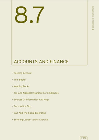 RUNNING THE ENTERPRISE 8
 8.7
 ACCOUNTS AND FINANCE

. Keeping Account

. The 'Books'

. Keeping Books

. Tax And National Insurance For Employees

. Sources Of Information And Help

. Corporation Tax

. VAT And The Social Enterprise

. Entering Ledger Details Exercise




                                             P 379
 