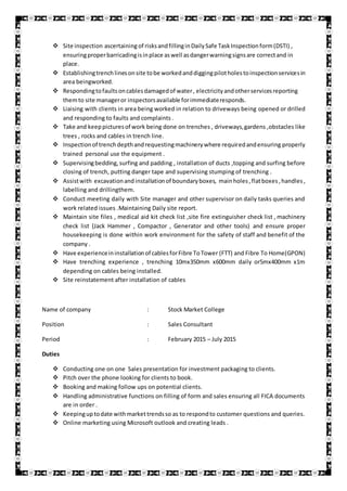  Site inspection ascertaining of risksandfillinginDailySafe TaskInspectionform(DSTI) ,
ensuringproperbarricadingisinplace aswell asdangerwarningsignsare correctand in
place.
 Establishingtrenchlinesonsite tobe workedanddiggingpilotholestoinspectionservicesin
area beingworked.
 Respondingtofaultsoncablesdamagedof water, electricityandotherservicesreporting
themto site manageror inspectorsavailable forimmediateresponds.
 Liaising with clients in area being worked in relation to driveways being opened or drilled
and responding to faults and complaints .
 Take and keeppicturesof work being done on trenches , driveways,gardens ,obstacles like
trees , rocks and cables in trench line.
 Inspectionof trenchdepthandrequestingmachinerywhere requiredandensuring properly
trained personal use the equipment .
 Supervisingbedding,surfing and padding , installation of ducts ,topping and surfing before
closing of trench, putting danger tape and supervising stumping of trenching .
 Assistwith excavationand installationof boundaryboxes, mainholes,flatboxes,handles ,
labelling and drillingthem.
 Conduct meeting daily with Site manager and other supervisor on daily tasks queries and
work related issues .Maintaining Daily site report.
 Maintain site files , medical aid kit check list ,site fire extinguisher check list , machinery
check list {Jack Hammer , Compactor , Generator and other tools) and ensure proper
housekeeping is done within work environment for the safety of staff and benefit of the
company .
 Have experienceininstallationof cablesforFibre ToTower (FTT) and Fibre To Home(GPON)
 Have trenching experience , trenching 10mx350mm x600mm daily or5mx400mm x1m
depending on cables being installed.
 Site reinstatement after installation of cables
Name of company : Stock Market College
Position : Sales Consultant
Period : February 2015 – July 2015
Duties
 Conducting one on one Sales presentation for investment packaging to clients.
 Pitch over the phone looking for clients to book.
 Booking and making follow ups on potential clients.
 Handling administrative functions on filling of form and sales ensuring all FICA documents
are in order .
 Keepinguptodate withmarkettrendsso as to respondto customer questions and queries.
 Online marketing using Microsoft outlook and creating leads .
 