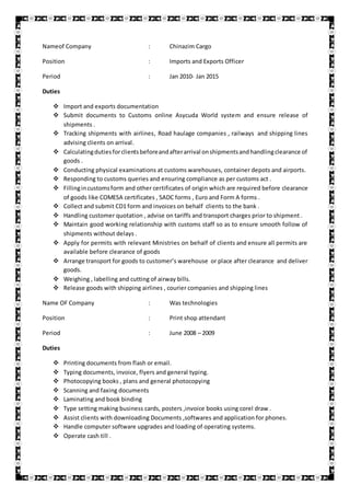 Nameof Company : Chinazim Cargo
Position : Imports and Exports Officer
Period : Jan 2010- Jan 2015
Duties
 Import and exports documentation
 Submit documents to Customs online Asycuda World system and ensure release of
shipments .
 Tracking shipments with airlines, Road haulage companies , railways and shipping lines
advising clients on arrival.
 Calculatingdutiesforclientsbeforeandafterarrival onshipmentsandhandlingclearance of
goods .
 Conducting physical examinations at customs warehouses, container depots and airports.
 Responding to customs queries and ensuring compliance as per customs act .
 Fillingincustomsform and other certificates of origin which are required before clearance
of goods like COMESA certificates , SADC forms , Euro and Form A forms .
 Collect and submit CD1 form and invoices on behalf clients to the bank .
 Handling customer quotation , advise on tariffs and transport charges prior to shipment .
 Maintain good working relationship with customs staff so as to ensure smooth follow of
shipments without delays .
 Apply for permits with relevant Ministries on behalf of clients and ensure all permits are
available before clearance of goods
 Arrange transport for goods to customer’s warehouse or place after clearance and deliver
goods.
 Weighing , labelling and cutting of airway bills.
 Release goods with shipping airlines , courier companies and shipping lines
Name OF Company : Was technologies
Position : Print shop attendant
Period : June 2008 – 2009
Duties
 Printing documents from flash or email.
 Typing documents, invoice, flyers and general typing.
 Photocopying books , plans and general photocopying
 Scanning and faxing documents
 Laminating and book binding
 Type setting making business cards, posters ,invoice books using corel draw .
 Assist clients with downloading Documents ,softwares and application for phones.
 Handle computer software upgrades and loading of operating systems.
 Operate cash till .
 