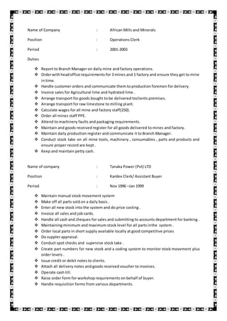 Name of Company : African Mills and Minerals
Position : Operations Clerk
Period : 2001-2003
Duties
 Report to Branch Manager on daily mine and factory operations.
 Orderwithheadoffice requirements for 3 mines and 1 factory and ensure they get to mine
in time.
 Handle customer orders and communicate them to production foremen for delivery.
 Invoice sales for Agricultural lime and hydrated lime .
 Arrange transport for goods bought to be delivered toclients premises.
 Arrange transport for raw limestone to milling plant.
 Calculate wages for all mine and factory staff(250).
 Order all mines staff PPE.
 Attend to machinery faults and packaging requirements.
 Maintain and goods received register for all goods delivered to mines and factory.
 Maintain daily production register and communicate it to Branch Manager.
 Conduct stock take on all mine tools, machinery , consumables , parts and products and
ensure proper record are kept .
 Keep and maintain petty cash.
Name of company : Tanaka Power (Pvt) LTD
Position : Kardex Clerk/ Assistant Buyer
Period : Nov 1996 –Jan 1999
 Maintain manual stock movement system
 Make off all parts sold on a daily basis .
 Enter all new stock into the system and do price costing .
 Invoice all sales and job cards.
 Handle all cash and cheques for sales and submitting to accounts department for banking .
 Maintaining minimum and maximum stock level for all parts inthe system .
 Order local parts in short supply available locally at good competitive prices
 Do suppler appraisal.
 Conduct spot checks and supervise stock take .
 Create part numbers for new stock and a coding system to monitor stock movement plus
order levels .
 Issue credit or debit notes to clients.
 Attach all delivery notes and goods received voucher to invoices.
 Operate cash till.
 Raise order form for workshop requirements on behalf of buyer.
 Handle requisition forms from various departments.
 