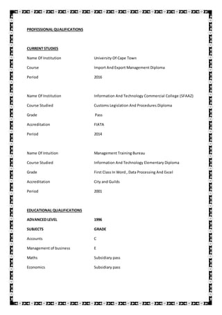 PROFESSIONAL QUALIFICATIONS
CURRENT STUDIES
Name Of Institution University Of Cape Town
Course Import And Export Management Diploma
Period 2016
Name Of Institution Information And Technology Commercial College (SFAAZ)
Course Studied Customs Legislation And Procedures Diploma
Grade Pass
Accreditation FIATA
Period 2014
Name Of Intuition Management Training Bureau
Course Studied Information And Technology Elementary Diploma
Grade First Class In Word , Data Processing And Excel
Accreditation City and Guilds
Period 2001
EDUCATIONAL QUALIFICATIONS
ADVANCED LEVEL 1996
SUBJECTS GRADE
Accounts C
Management of business E
Maths Subsidiary pass
Economics Subsidiary pass
 