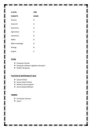 O LEVEL 1994
SUBJECTS GRADE
Science A
Accounts A
Economics A
Agriculture A
Commerce B
Maths B
Bible knowledge B
Biology B
English C
OTHER
 Computer literate
 Computer software upgrade and repairs
 Graphic designing
POSITION OF RESPONSIBILITY HELD
 School Prefect
 Senior Hostel Prefect
 Athletics House Captain
 Senior Debate Member
HOBBIES
 Surfing the internet
 soccer
 