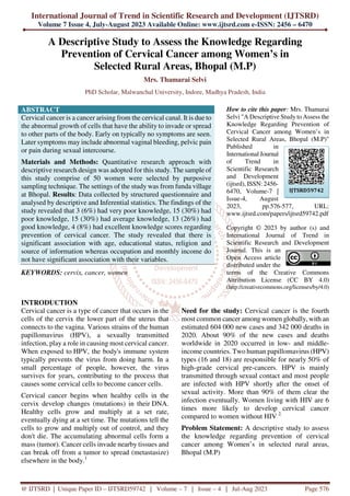 International Journal of Trend in Scientific Research and Development (IJTSRD)
Volume 7 Issue 4, July-August 2023 Available Online: www.ijtsrd.com e-ISSN: 2456 – 6470
@ IJTSRD | Unique Paper ID – IJTSRD59742 | Volume – 7 | Issue – 4 | Jul-Aug 2023 Page 576
A Descriptive Study to Assess the Knowledge Regarding
Prevention of Cervical Cancer among Women’s in
Selected Rural Areas, Bhopal (M.P)
Mrs. Thamarai Selvi
PhD Scholar, Malwanchal University, Indore, Madhya Pradesh, India
ABSTRACT
Cervical cancer is a cancer arising from the cervical canal. It is due to
the abnormal growth of cells that have the ability to invade or spread
to other parts of the body. Early on typically no symptoms are seen.
Later symptoms may include abnormal vaginal bleeding, pelvic pain
or pain during sexual intercourse.
Materials and Methods: Quantitative research approach with
descriptive research design was adopted for this study. The sample of
this study comprise of 50 women were selected by purposive
sampling technique. The settings of the study was from funda village
at Bhopal. Results: Data collected by structured questionnaire and
analysed by descriptive and Inferential statistics. The findings of the
study revealed that 3 (6%) had very poor knowledge, 15 (30%) had
poor knowledge, 15 (30%) had average knowledge, 13 (26%) had
good knowledge, 4 (8%) had excellent knowledge scores regarding
prevention of cervical cancer. The study revealed that there is
significant association with age, educational status, religion and
source of information whereas occupation and monthly income do
not have significant association with their variables.
KEYWORDS: cervix, cancer, women
How to cite this paper: Mrs. Thamarai
Selvi "A Descriptive Study to Assess the
Knowledge Regarding Prevention of
Cervical Cancer among Women’s in
Selected Rural Areas, Bhopal (M.P)"
Published in
International Journal
of Trend in
Scientific Research
and Development
(ijtsrd), ISSN: 2456-
6470, Volume-7 |
Issue-4, August
2023, pp.576-577, URL:
www.ijtsrd.com/papers/ijtsrd59742.pdf
Copyright © 2023 by author (s) and
International Journal of Trend in
Scientific Research and Development
Journal. This is an
Open Access article
distributed under the
terms of the Creative Commons
Attribution License (CC BY 4.0)
(http://creativecommons.org/licenses/by/4.0)
INTRODUCTION
Cervical cancer is a type of cancer that occurs in the
cells of the cervix the lower part of the uterus that
connects to the vagina. Various strains of the human
papillomavirus (HPV), a sexually transmitted
infection, play a role in causing most cervical cancer.
When exposed to HPV, the body's immune system
typically prevents the virus from doing harm. In a
small percentage of people, however, the virus
survives for years, contributing to the process that
causes some cervical cells to become cancer cells.
Cervical cancer begins when healthy cells in the
cervix develop changes (mutations) in their DNA.
Healthy cells grow and multiply at a set rate,
eventually dying at a set time. The mutations tell the
cells to grow and multiply out of control, and they
don't die. The accumulating abnormal cells form a
mass (tumor). Cancer cells invade nearby tissues and
can break off from a tumor to spread (metastasize)
elsewhere in the body.1
Need for the study: Cervical cancer is the fourth
most common cancer among women globally, with an
estimated 604 000 new cases and 342 000 deaths in
2020. About 90% of the new cases and deaths
worldwide in 2020 occurred in low- and middle-
income countries. Two human papillomavirus (HPV)
types (16 and 18) are responsible for nearly 50% of
high-grade cervical pre-cancers. HPV is mainly
transmitted through sexual contact and most people
are infected with HPV shortly after the onset of
sexual activity. More than 90% of them clear the
infection eventually. Women living with HIV are 6
times more likely to develop cervical cancer
compared to women without HIV 2.
Problem Statement: A descriptive study to assess
the knowledge regarding prevention of cervical
cancer among Women’s in selected rural areas,
Bhopal (M.P)
IJTSRD59742
 
