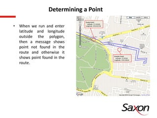 • When we run and enter
latitude and longitude
outside the polygon,
then a message shows
point not found in the
route and otherwise it
shows point found in the
route.
Determining a Point
 