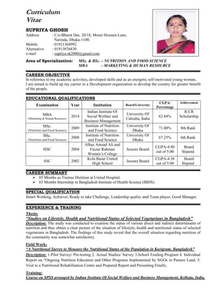 Curriculum
Vitae
SUPRIYA GHOSH
Address : C/o-Bharat Das, 20/18, Monir Hossain Lane,
Narinda, Dhaka-1100.
Mobile : 01921368992
Alternative : 01913076830
e-mail : supriya.sk2000@gmail.com
Area of Specialization: MSc. & BSc. – NUTRITION AND FOOD SCIENCE
MBA – MARKETING & HUMAN RESOURCE
CAREER OBJECTIVE
In reference to my academic activities, developed skills and as an energetic self-motivated young woman,
I am aimed to build up my carrier in a Development organization to develop the country for greater benefit
of the people.
EDUCATIONAL QUALIFICATIONS
Examination Year Institution Board/University
CGPA/
Percentage
Achievement
MBA
(Marketing & Human Resource)
2014
Indian Institute Of
Social Welfare and
Business Management
University Of
Calcutta, India
62.84%
ICCR
Scholarship
MSc.
(Nutrition and Food Science)
2009
Institute of Nutrition
and Food Science
University Of
Dhaka
71.00% 8th Rank
BSc.
(Nutrition and Food Science)
2008
Institute of Nutrition
and Food Science
University Of
Dhaka
67.25% 6th Rank
HSC 2004
Alhaz Amzad Ali and
Faizur Rahman
Women’s College
Jessore Board
CGPA-4.80
out of 5.00
Board
Stipend
SSC 2002
Kola Bazar United
High School
Jessore Board
CGPA-4.36
out of 5.00
Board
Stipend
CAREER SUMMARY
 05 Months as Trainee Dietitian at United Hospital.
 03 Months Internship in Bangladesh Institute of Health Science (BIHS).
SPECIAL QUALIFICATION
Smart Working, Achiever, Ready to take Challenge, Leadership quality and Team player, Good Manager.
EXPERIENCE & TRAINING
Thesis:
“Studies on Lifestyle, Health and Nutritional Status of Selected Vegetarians in Bangladesh”
Description: The study was conducted to examine the status of various direct and indirect determinants of
nutrition and thus obtain a clear picture of the situation of lifestyle, health and nutritional status of selected
vegetarians in Bangladesh. The findings of this study reveal that the overall situation regarding nutrition of
the community was somewhat satisfactory.
Field Work:
“A Nutritional Survey to Measure the Nutritional Status of the Population in Kurigram, Bangladesh”
Description: 1.Pilot Survey/ Pre-testing 2. Actual Studies/ Survey 3.School Feeding Program 4. Individual
Report on “Ongoing Nutrition Education and Other Programs Implemented by NGOs in Pasture Land. 5.
Visit to a Nutritional Rehabilitation Centre and Prepared Report and Presenting Finally.
Training:
Course on SPSS arranged by Indian Institute Of Social Welfare and Business Management, Kolkata, India.
 