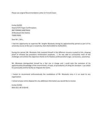 Please see original Recommendation Letter (in French) lower.
Emilie DUCOS
Head of OTC Paper Confirmations
BNP PARIBAS ARBITRAGE
20 Boulevard des Italiens
75009 PARIS
Dear Mr. / Mrs.,
I had the opportunity to supervise Mr. Serghei Musteata during his apprenticeship period as part of his
university course at the Lyon 2 University, from 01/11/2014 to 31/01/2015.
During this period, Mr. Musteata fully invested himself in the different missions trusted to him, showing
proof of initiative (by procedure amelioration proposals, ..). He was able to successfully meet all the
challenges and achieve the objectives thanks to his flawless professionalism (rigor, seriousness, autonomy).
Mr. Musteata distinguished himself by a fast rise in charge and I could note the evolution of his
apprenticeship (knowledge of the environment, of tools, of procedures) all along this duration. I can attest
his punctuality and his facility to integrate the teams.
I hasten to recommend enthusiastically the candidature of Mr. Musteata since it is an asset to any
organization.
I remain at your entire disposal for any additional information you would like to receive.
Emilie DUCOS
0033 (0) 1 40 14 06 40
 