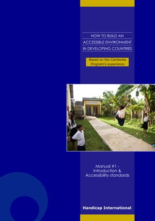 HOW TO BUILD AN
ACCESSIBLE ENVIRONMENT
IN DEVELOPING COUNTRIES

  Based on the Cambodia
   Program's experience




     Manual #1 -
    Introduction &
 Accessibility standards




Handicap International
 