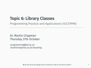 Dr. Martin Chapman
programming@kcl.ac.uk
martinchapman.co.uk/teaching
Programming Practice and Applications (4CCS1PPA)
Topic 6: Library Classes
Q: Do you think we always have to write the code we use from scratch? 1
Thursday 27th October
 
