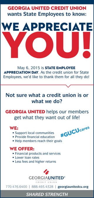 SHARED STRENGTH
Georgia United Credit Union
wants State Employees to know:
we appreciate
you!May 6, 2015 is State Employee
Appreciation Day. As the credit union for State
Employees, we’d like to thank them for all they do!
Not sure what a credit union is or
what we do?
GEORGIA UNITED helps our members
get what they want out of life!
WE:
• Support local communities
• Provide financial education
• Help members reach their goals
• Financial products and services
• Lower loan rates
• Less fees and higher returns
WE offer:
770.476.6400 | 888.493.4328 | georgiaunitedcu.org
 
