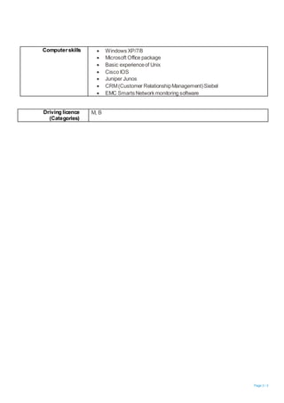 Page 3 / 3
Computerskills  Windows XP/7/8
 Microsoft Office package
 Basic experienceof Unix
 Cisco IOS
 Juniper Junos
 CRM(Customer RelationshipManagement)Siebel
 EMC Smarts Network monitoring software
Driving licence
(Categories)
M, B
 