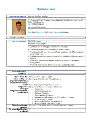 Curriculum Vitae
PERSONAL INFORMATION Atanas Velchev Velchev
Studentski Grad, “Academic Stefan Mladenov” №50,Entrance“B”,Flat 37,
Sofia,1700 (Bulgaria)
+359 883 322 609
naskov3@gmail.com
Sex Male | Date of birth 02/07/1991 |Nationality Bulgarian
WORKEXPERIENCE
EDUCATIONAND
TRAINING
Dates (from– to) 1 October 2010 – 30 June 2013
Name and type of
organizationproviding
education andtraining
Birmingham City University (United Kingdom)
Faculty Technology, Engineeringand Environment
Programme BEng (Hons) Telecommunications & Networks
Principal
subjects/occupational
skills covered
 Electronics
 MathematicalAnalysis
 Electrical Principles
 Communication Systems
 Management of Engineeringand Technology Innovation
 Digital Signal Processing
 Advanced Digital Telecommunications
 Advanced Networking Technologies
Title of qualification
Awarded
Bachelor of Engineeringwith Honours-Secondclass : Division I
EuropeanQualifications
Frame Level
6
10 Mar 2014–Present NOC IP Engineer
Interoute , Sofia (Bulgaria)
▪ Monitoring one of the largestcore networks in Europe.
▪ Proactively detect and troubleshootcore network issues.
▪ Proactively identify and solve various faults associated with different types of
customerservices.
▪ Collaboratingwithpartners and sub-providers to isolateand fix major network
outages.
▪ Work under pressure to meet strictdeadlines in terms of faultincident
management
▪ Work with major network device vendors like Ciscoand Juniper
 