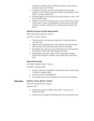 tracking and monthly reports. Managing inventory styles based on
daily sales reports and turnover.
 In charge of invoicing accounts, receiving bills, and personally
initiated a store collections program to reduce responsibility for Red
Wing’s accounting department.
 Achieved highest accessory sales and best A/R collection rate in 2014
for the Florida region.
 Ranked #1 out of 253 Company-owned stores in 2014 in Accessories
to Pairs Sales. This was accomplished by training sessions with staff
and other incentives initiated by me and approved throughout the
District.
Specialty Planning and Sales Representative
Metro Convention/ Globooth, Tampa, FL
July 2012 – Current/ Seasonal
 Taking inventory from last year’s sales and re-ordering product for
upcoming year.
 Helping and maintaining setup of the booth for the night and help
with tear down and removal of product until the next night.
 Maintaining the customer service of the booth and reporting back to
the supervisor of the night regarding staff and sales.
 Implemented a new cash system in 2015 to guarantee all sales
persons had change for customers and to keep track of the night’s
sales.
Retail Sales Associate
Stride Rite (Privately Owned), Tampa, FL
May 2005 – December 2005
 Customer Service and Satisfaction with parents and the children alike
in children’s footwear fitting.
 Inventory control and management.
 Cash register duties while maintaining the front end store displays.
Education Bachelors of Arts, Women’s Studies
University of South Florida, Tampa, FL
December 2011
 Gothic Music Director at WBUL radio station- Freshman and
Sophomore years.
 Achieved Store Manager at Red Wing Shoe Store during Senior year.
 