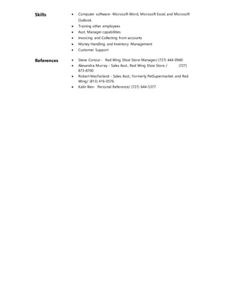 Skills  Computer software- Microsoft Word, Microsoft Excel, and Microsoft
Outlook.
 Training other employees
 Asst. Manager capabilities
 Invoicing and Collecting from accounts
 Money Handling and Inventory Management
 Customer Support
References  Steve Conour- Red Wing Shoe Store Manager/ (727) 444-0940
 Alexandra Murray - Sales Asst., Red Wing Shoe Store / (727)
873-8700
 Robert MacFarland - Sales Asst., Formerly PetSupermarket and Red
Wing/ (813) 416-0576
 Kalin Iliev- Personal Reference/ (727) 644-5377
 